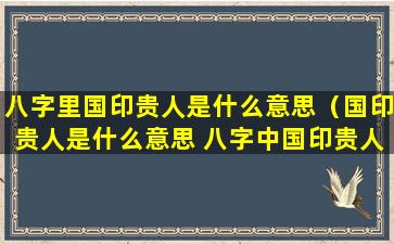 八字里国印贵人是什么意思（国印贵人是什么意思 八字中国印贵人的特征）